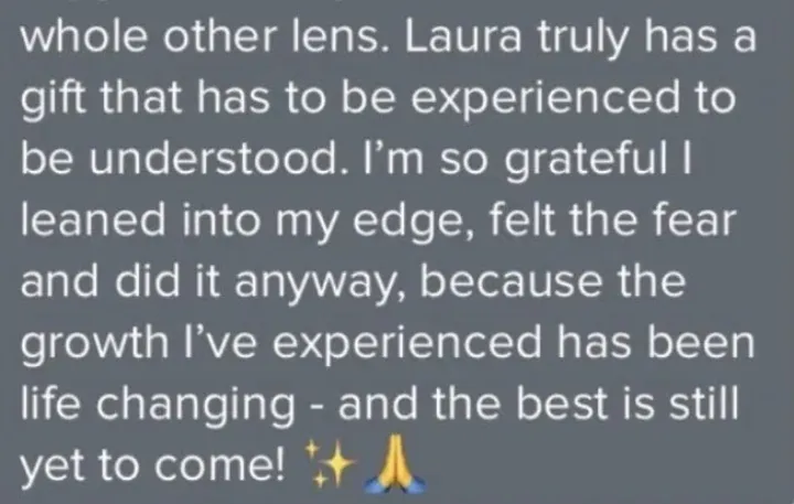 Client message: Laura has a gift that has to be experienced. I leaned into my edge and the growth has been life changing.